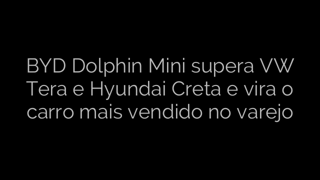 ​BYD Dolphin Mini supera VW Tera e Hyundai Creta e vira o carro mais vendido no varejo 